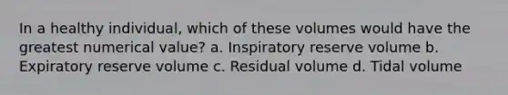 In a healthy individual, which of these volumes would have the greatest numerical value? a. Inspiratory reserve volume b. Expiratory reserve volume c. Residual volume d. Tidal volume