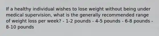 If a healthy individual wishes to lose weight without being under medical supervision, what is the generally recommended range of weight loss per week? - 1-2 pounds - 4-5 pounds - 6-8 pounds - 8-10 pounds