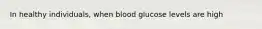 In healthy individuals, when blood glucose levels are high