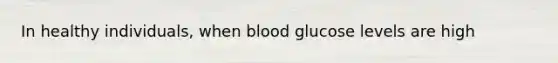 In healthy individuals, when blood glucose levels are high