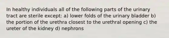 In healthy individuals all of the following parts of the urinary tract are sterile except: a) lower folds of the urinary bladder b) the portion of the urethra closest to the urethral opening c) the ureter of the kidney d) nephrons