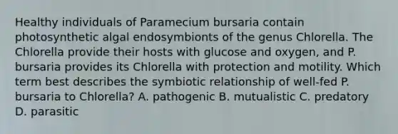 Healthy individuals of Paramecium bursaria contain photosynthetic algal endosymbionts of the genus Chlorella. The Chlorella provide their hosts with glucose and oxygen, and P. bursaria provides its Chlorella with protection and motility. Which term best describes the symbiotic relationship of well-fed P. bursaria to Chlorella? A. pathogenic B. mutualistic C. predatory D. parasitic