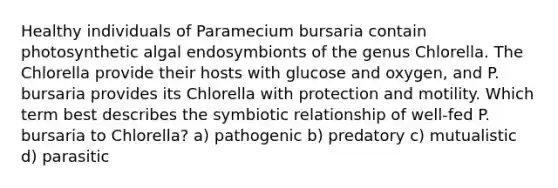 Healthy individuals of Paramecium bursaria contain photosynthetic algal endosymbionts of the genus Chlorella. The Chlorella provide their hosts with glucose and oxygen, and P. bursaria provides its Chlorella with protection and motility. Which term best describes the symbiotic relationship of well-fed P. bursaria to Chlorella? a) pathogenic b) predatory c) mutualistic d) parasitic