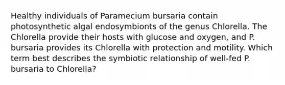 Healthy individuals of Paramecium bursaria contain photosynthetic algal endosymbionts of the genus Chlorella. The Chlorella provide their hosts with glucose and oxygen, and P. bursaria provides its Chlorella with protection and motility. Which term best describes the symbiotic relationship of well-fed P. bursaria to Chlorella?