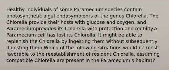 Healthy individuals of some Paramecium species contain photosynthetic algal endosymbionts of the genus Chlorella. The Chlorella provide their hosts with glucose and oxygen, and Parameciumprovides its Chlorella with protection and motility.A Paramecium cell has lost its Chlorella. It might be able to replenish the Chlorella by ingesting them without subsequently digesting them.Which of the following situations would be most favorable to the reestablishment of resident Chlorella, assuming compatible Chlorella are present in the Paramecium's habitat?