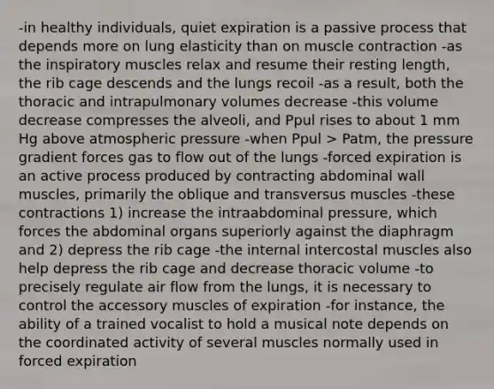 -in healthy individuals, quiet expiration is a passive process that depends more on lung elasticity than on <a href='https://www.questionai.com/knowledge/k0LBwLeEer-muscle-contraction' class='anchor-knowledge'>muscle contraction</a> -as the inspiratory muscles relax and resume their resting length, the rib cage descends and the lungs recoil -as a result, both the thoracic and intrapulmonary volumes decrease -this volume decrease compresses the alveoli, and Ppul rises to about 1 mm Hg above atmospheric pressure -when Ppul > Patm, the pressure gradient forces gas to flow out of the lungs -forced expiration is an active process produced by contracting abdominal wall muscles, primarily the oblique and transversus muscles -these contractions 1) increase the intraabdominal pressure, which forces the abdominal organs superiorly against the diaphragm and 2) depress the rib cage -the internal intercostal muscles also help depress the rib cage and decrease thoracic volume -to precisely regulate air flow from the lungs, it is necessary to control the accessory muscles of expiration -for instance, the ability of a trained vocalist to hold a musical note depends on the coordinated activity of several muscles normally used in forced expiration