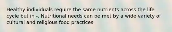 Healthy individuals require the same nutrients across the life cycle but in -. Nutritional needs can be met by a wide variety of cultural and religious food practices.