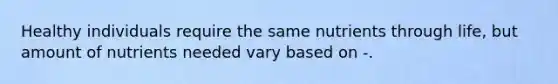 Healthy individuals require the same nutrients through life, but amount of nutrients needed vary based on -.
