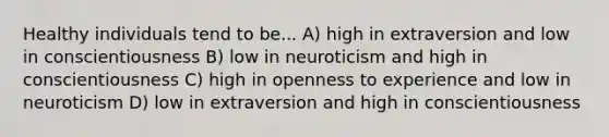 Healthy individuals tend to be... A) high in extraversion and low in conscientiousness B) low in neuroticism and high in conscientiousness C) high in openness to experience and low in neuroticism D) low in extraversion and high in conscientiousness