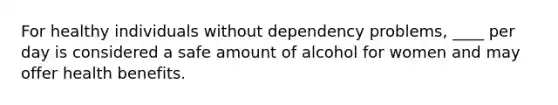 For healthy individuals without dependency problems, ____ per day is considered a safe amount of alcohol for women and may offer health benefits.