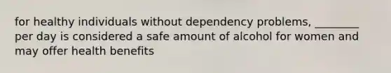 for healthy individuals without dependency problems, ________ per day is considered a safe amount of alcohol for women and may offer health benefits