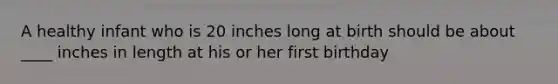 A healthy infant who is 20 inches long at birth should be about ____ inches in length at his or her first birthday