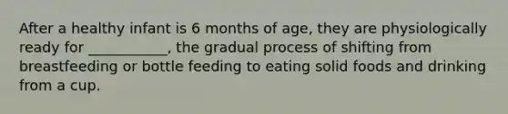 After a healthy infant is 6 months of age, they are physiologically ready for ___________, the gradual process of shifting from breastfeeding or bottle feeding to eating solid foods and drinking from a cup.