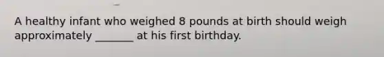 A healthy infant who weighed 8 pounds at birth should weigh approximately _______ at his first birthday.