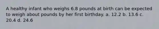 A healthy infant who weighs 6.8 pounds at birth can be expected to weigh about pounds by her first birthday. a. 12.2 b. 13.6 c. 20.4 d. 24.6