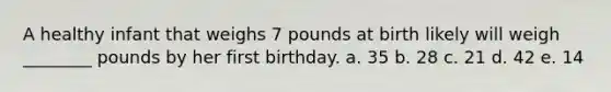 A healthy infant that weighs 7 pounds at birth likely will weigh ________ pounds by her first birthday. a. 35 b. 28 c. 21 d. 42 e. 14