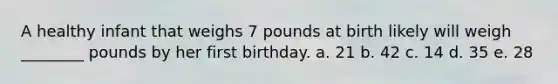 A healthy infant that weighs 7 pounds at birth likely will weigh ________ pounds by her first birthday. a. 21 b. 42 c. 14 d. 35 e. 28