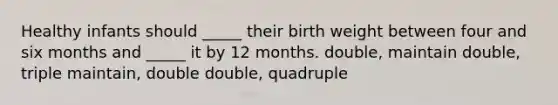 Healthy infants should _____ their birth weight between four and six months and _____ it by 12 months. double, maintain double, triple maintain, double double, quadruple