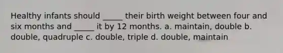 Healthy infants should _____ their birth weight between four and six months and _____ it by 12 months. a. maintain, double b. double, quadruple c. double, triple d. double, maintain