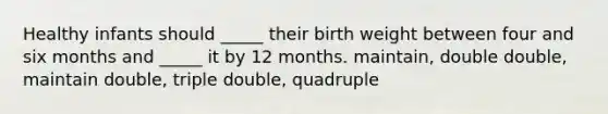 Healthy infants should _____ their birth weight between four and six months and _____ it by 12 months. maintain, double double, maintain double, triple double, quadruple