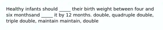 Healthy infants should _____ their birth weight between four and six monthsand _____ it by 12 months. double, quadruple double, triple double, maintain maintain, double