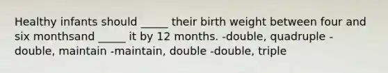 Healthy infants should _____ their birth weight between four and six monthsand _____ it by 12 months. -double, quadruple -double, maintain -maintain, double -double, triple