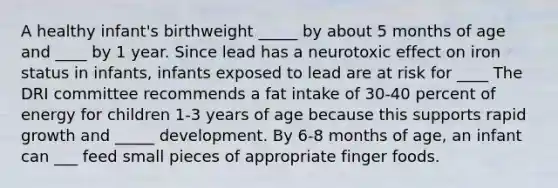 A healthy infant's birthweight _____ by about 5 months of age and ____ by 1 year. Since lead has a neurotoxic effect on iron status in infants, infants exposed to lead are at risk for ____ The DRI committee recommends a fat intake of 30-40 percent of energy for children 1-3 years of age because this supports rapid growth and _____ development. By 6-8 months of age, an infant can ___ feed small pieces of appropriate finger foods.