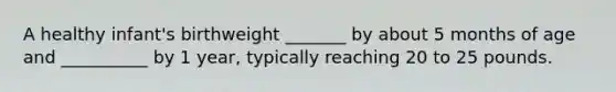 A healthy infant's birthweight _______ by about 5 months of age and __________ by 1 year, typically reaching 20 to 25 pounds.
