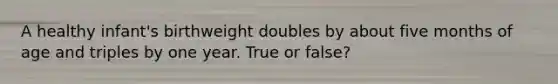 A healthy infant's birthweight doubles by about five months of age and triples by one year. True or false?