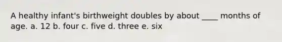 A healthy infant's birthweight doubles by about ____ months of age. a. 12 b. four c. five d. three e. six