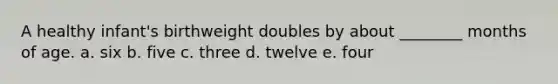 A healthy infant's birthweight doubles by about ________ months of age. a. six b. five c. three d. twelve e. four
