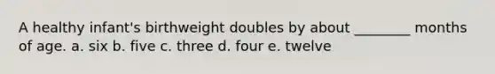 A healthy infant's birthweight doubles by about ________ months of age. a. six b. five c. three d. four e. twelve