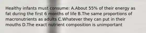 Healthy infants must consume: A.About 55% of their energy as fat during the first 6 months of life B.The same proportions of macronutrients as adults C.Whatever they can put in their mouths D.The exact nutrient composition is unimportant