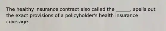 The healthy insurance contract also called the ______, spells out the exact provisions of a policyholder's health insurance coverage.