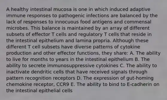 A healthy intestinal mucosa is one in which induced adaptive immune responses to pathogenic infections are balanced by the lack of responses to innocuous food antigens and commensal microbes. This balance is maintained by an array of different subsets of effector T cells and regulatory T cells that reside in the intestinal epithelium and lamina propria. Although these different T cell subsets have diverse patterns of cytokine production and other effector functions, they share: A. The ability to live for months to years in the intestinal epithelium B. The ability to secrete immunosuppressive cytokines C. The ability to inactivate dendritic cells that have received signals through pattern recognition receptors D. The expression of gut-homing chemokine receptor, CCR9 E. The ability to bind to E-cadherin on the intestinal epithelial cells