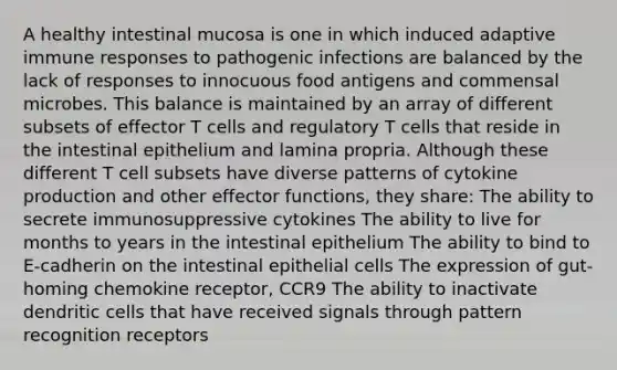 A healthy intestinal mucosa is one in which induced adaptive immune responses to pathogenic infections are balanced by the lack of responses to innocuous food antigens and commensal microbes. This balance is maintained by an array of different subsets of effector T cells and regulatory T cells that reside in the intestinal epithelium and lamina propria. Although these different T cell subsets have diverse patterns of cytokine production and other effector functions, they share: The ability to secrete immunosuppressive cytokines The ability to live for months to years in the intestinal epithelium The ability to bind to E-cadherin on the intestinal epithelial cells The expression of gut-homing chemokine receptor, CCR9 The ability to inactivate dendritic cells that have received signals through pattern recognition receptors