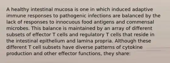 A healthy intestinal mucosa is one in which induced adaptive immune responses to pathogenic infections are balanced by the lack of responses to innocuous food antigens and commensal microbes. This balance is maintained by an array of different subsets of effector T cells and regulatory T cells that reside in the intestinal epithelium and lamina propria. Although these different T cell subsets have diverse patterns of cytokine production and other effector functions, they share: