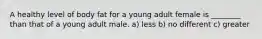 A healthy level of body fat for a young adult female is ________ than that of a young adult male. a) less b) no different c) greater