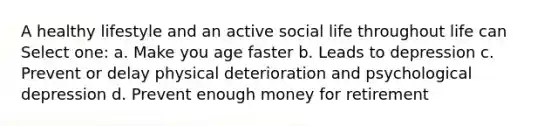 A healthy lifestyle and an active social life throughout life can Select one: a. Make you age faster b. Leads to depression c. Prevent or delay physical deterioration and psychological depression d. Prevent enough money for retirement