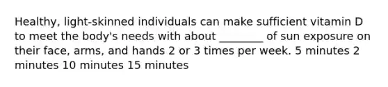 Healthy, light-skinned individuals can make sufficient vitamin D to meet the body's needs with about ________ of sun exposure on their face, arms, and hands 2 or 3 times per week. 5 minutes 2 minutes 10 minutes 15 minutes