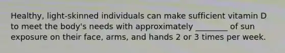 Healthy, light-skinned individuals can make sufficient vitamin D to meet the body's needs with approximately ________ of sun exposure on their face, arms, and hands 2 or 3 times per week.