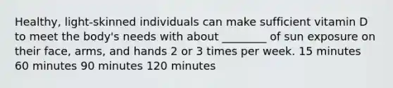 Healthy, light-skinned individuals can make sufficient vitamin D to meet the body's needs with about ________ of sun exposure on their face, arms, and hands 2 or 3 times per week. 15 minutes 60 minutes 90 minutes 120 minutes