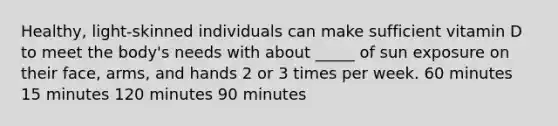 Healthy, light-skinned individuals can make sufficient vitamin D to meet the body's needs with about _____ of sun exposure on their face, arms, and hands 2 or 3 times per week. 60 minutes 15 minutes 120 minutes 90 minutes