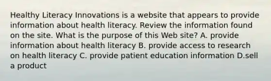 Healthy Literacy Innovations is a website that appears to provide information about health literacy. Review the information found on the site. What is the purpose of this Web site? A. provide information about health literacy B. provide access to research on health literacy C. provide patient education information D.sell a product