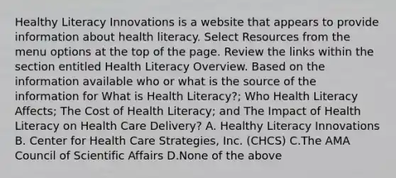 Healthy Literacy Innovations is a website that appears to provide information about health literacy. Select Resources from the menu options at the top of the page. Review the links within the section entitled Health Literacy Overview. Based on the information available who or what is the source of the information for What is Health Literacy?; Who Health Literacy Affects; The Cost of Health Literacy; and The Impact of Health Literacy on Health Care Delivery? A. Healthy Literacy Innovations B. Center for Health Care Strategies, Inc. (CHCS) C.The AMA Council of Scientific Affairs D.None of the above