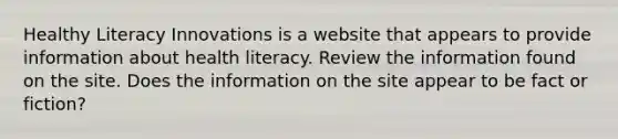 Healthy Literacy Innovations is a website that appears to provide information about health literacy. Review the information found on the site. Does the information on the site appear to be fact or fiction?