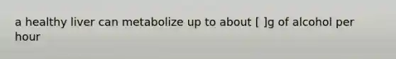 a healthy liver can metabolize up to about [ ]g of alcohol per hour