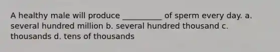 A healthy male will produce __________ of sperm every day. a. several hundred million b. several hundred thousand c. thousands d. tens of thousands