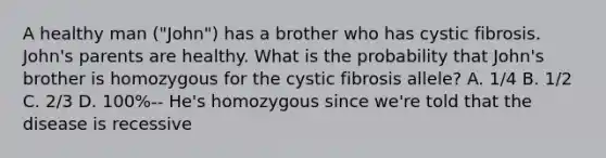 A healthy man ("John") has a brother who has cystic fibrosis. John's parents are healthy. What is the probability that John's brother is homozygous for the cystic fibrosis allele? A. 1/4 B. 1/2 C. 2/3 D. 100%-- He's homozygous since we're told that the disease is recessive