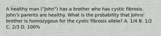 A healthy man ("John") has a brother who has cystic fibrosis. John's parents are healthy. What is the probability that Johns' brother is homozygous for the cystic fibrosis allele? A. 1/4 B. 1/2 C. 2/3 D. 100%